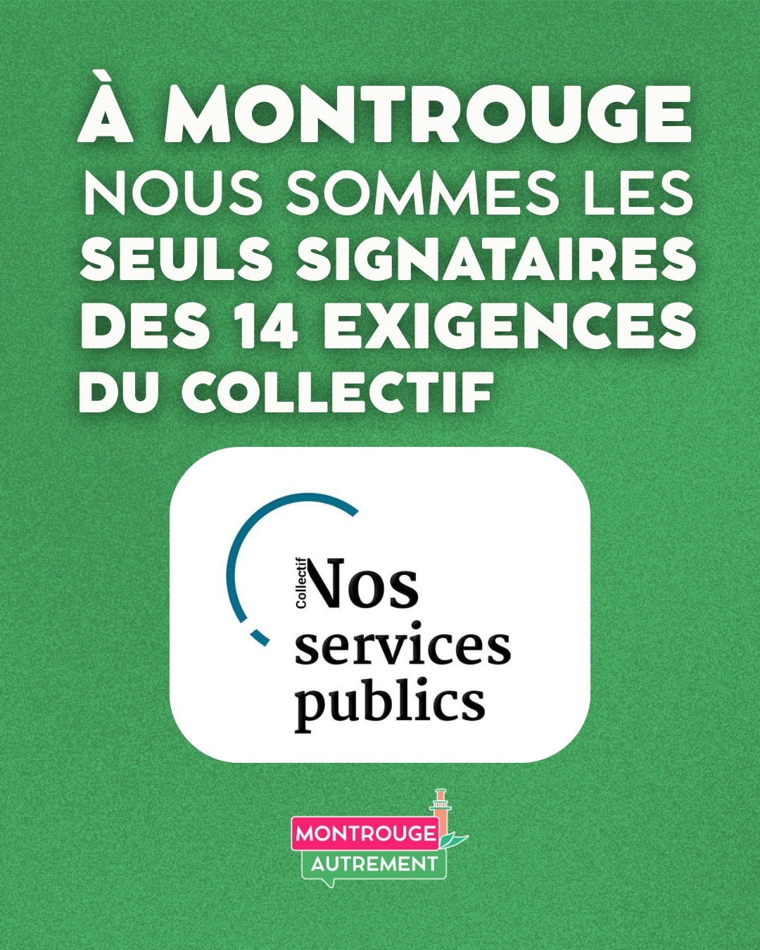 A Montrouge nous sommes les seuls signataires des 14 exigences du collectif. 

Dans une tribune parue dans l’Humanité le 11 mars 2026, le collectif Nos services publics a lancé un appel national aux candidat·e·s des élections municipales qui se joueront durant les deux prochains week-end.

Avant d’être un évènement rythmé par les commentaires sur les alliances, les équilibres partisans, les personnalités ou les stratégies d’appareil, les élections municipales sont avant tout des choix politiques qui engageront très concrètement notre quotidien pendant les sept années à venir. 

En cohérence avec les convictions, que nous portons depuis le début de la campagne, nous nous sommes donc engagés pour défendre, développer et démocratiser les services publics de proximité.

Ces exigences, que vous pourrez retrouver en ligne, nous avons décidé de vous les présenter.

municipales-2026.nosservicespublics.fr